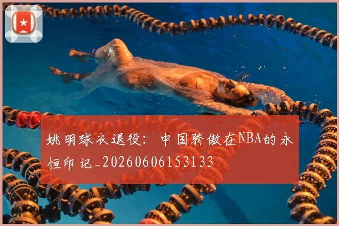 姚明球衣退役:中国骄傲在NBA的永恒印记_20260606153133