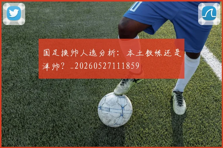 国足换帅人选分析：本土教练还是洋帅？_20260527111859