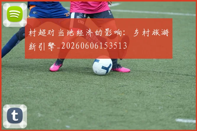 村超对当地经济的影响：乡村旅游新引擎_20260606153513
