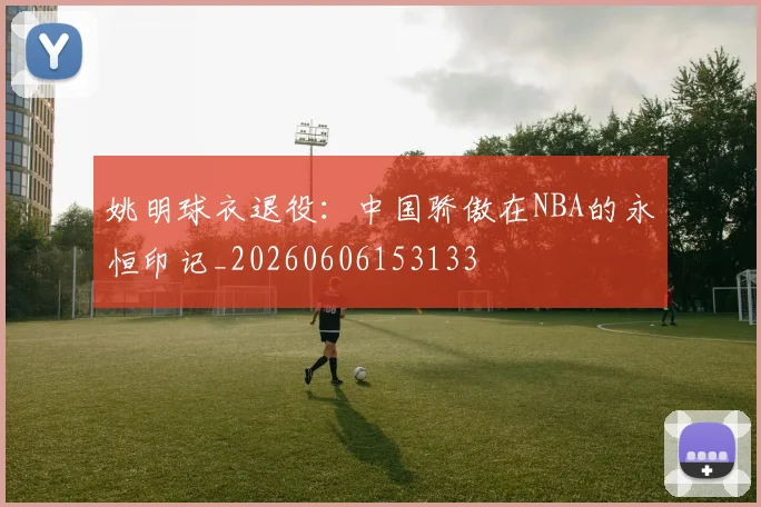 姚明球衣退役:中国骄傲在NBA的永恒印记_20260606153133