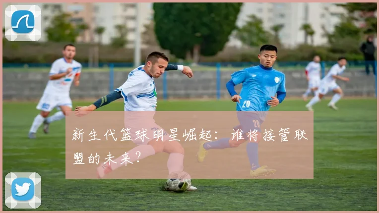 新生代篮球明星崛起：谁将接管联盟的未来？