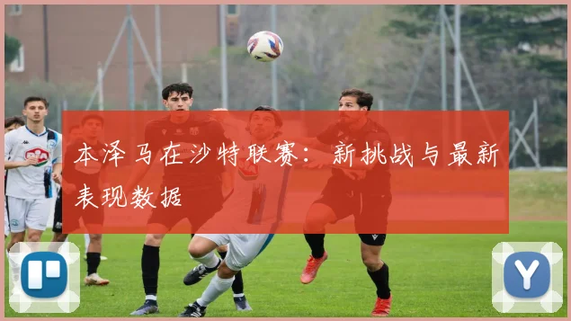 本泽马在沙特联赛：新挑战与最新表现数据