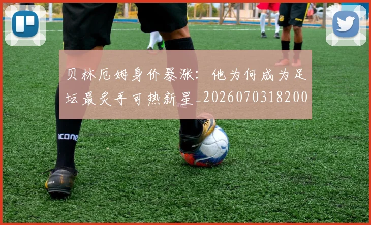 贝林厄姆身价暴涨:他为何成为足坛最炙手可热新星_20260703182000