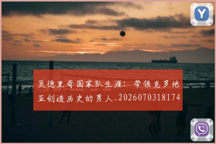 莫德里奇国家队生涯：带领克罗地亚创造历史的男人_20260703181746