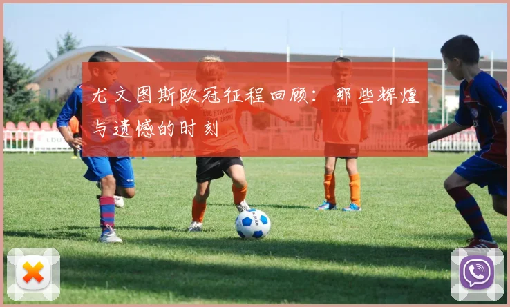 尤文图斯欧冠征程回顾：那些辉煌与遗憾的时刻