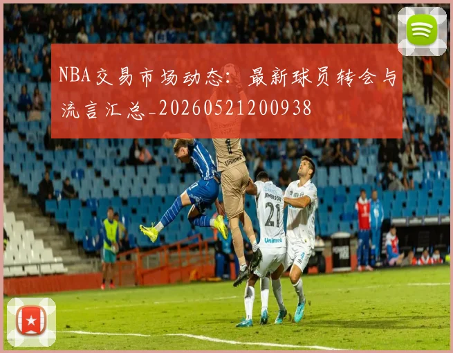 NBA交易市场动态：最新球员转会与流言汇总_20260521200938