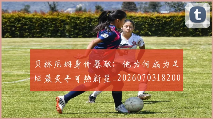 贝林厄姆身价暴涨:他为何成为足坛最炙手可热新星_20260703182000