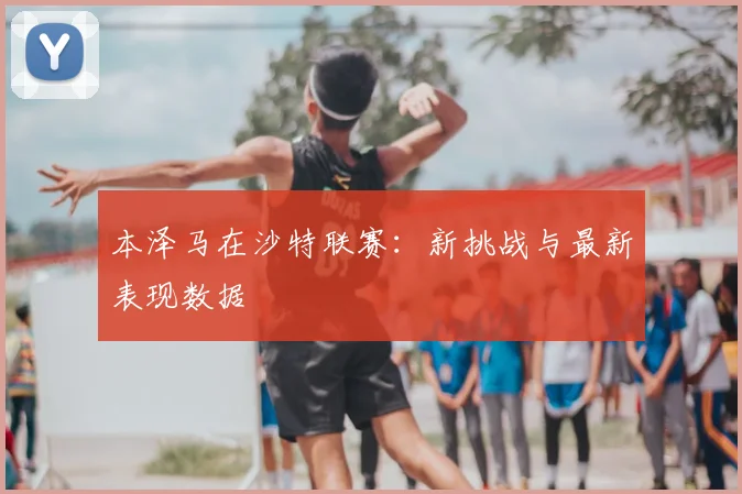 本泽马在沙特联赛：新挑战与最新表现数据