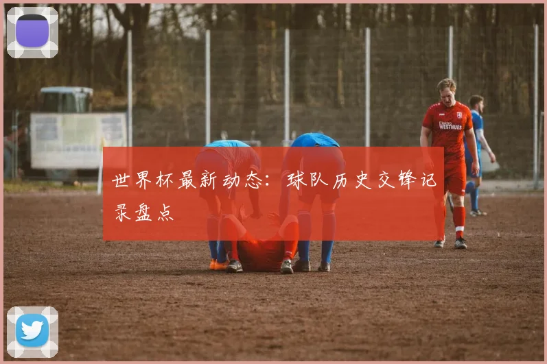 世界杯最新动态：球队历史交锋记录盘点