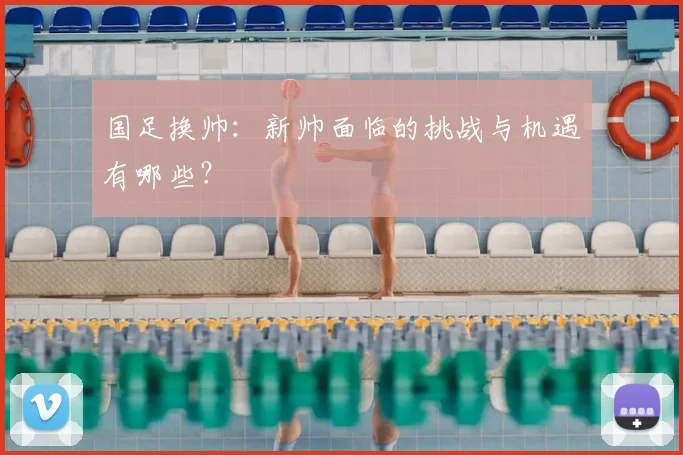 国足换帅：新帅面临的挑战与机遇有哪些？