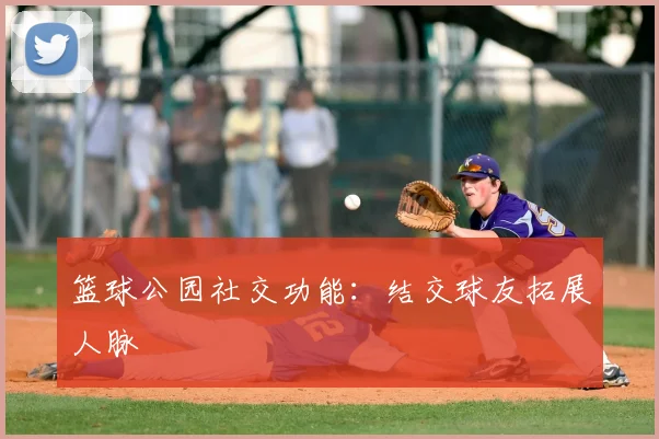 篮球公园社交功能：结交球友拓展人脉