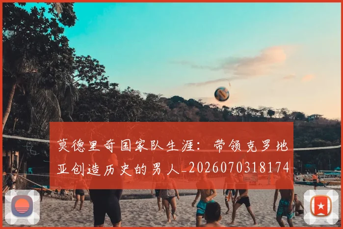 莫德里奇国家队生涯：带领克罗地亚创造历史的男人_20260703181746