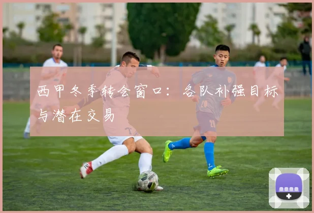 西甲冬季转会窗口：各队补强目标与潜在交易