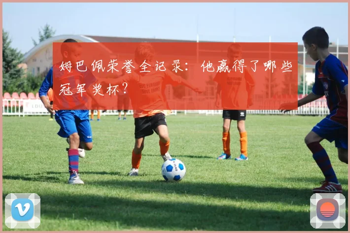 姆巴佩荣誉全记录：他赢得了哪些冠军奖杯？
