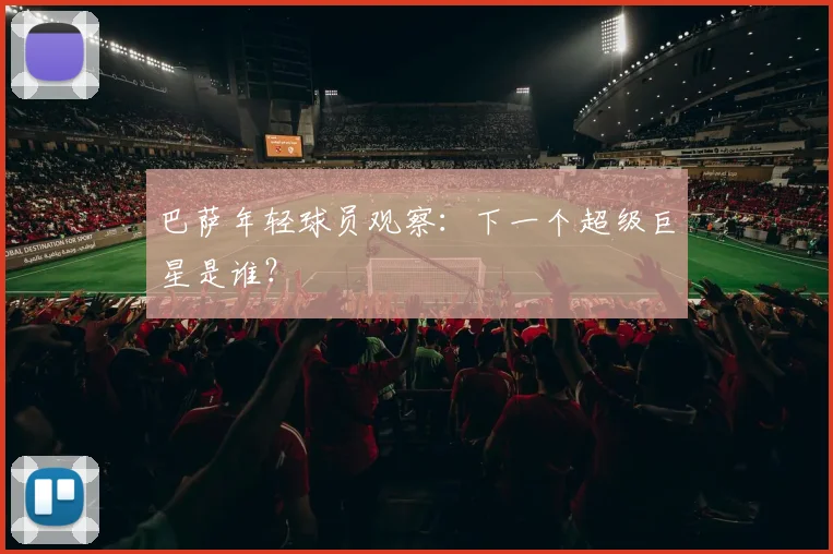 巴萨年轻球员观察：下一个超级巨星是谁？